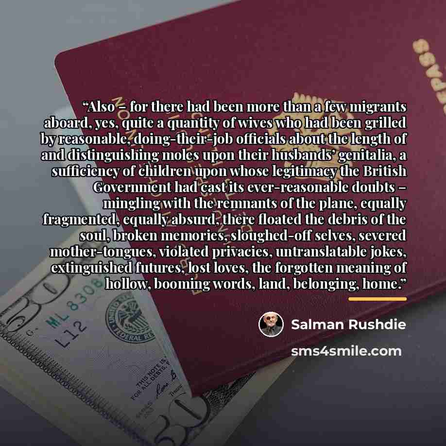 “Also – for there had been more than a few migrants aboard, yes, quite a quantity of wives who had been grilled by reasonable, doing-their-job officials about the length of and distinguishing moles upon their husbands’ genitalia, a sufficiency of children upon whose legitimacy the British…” quote by Salman Rushdie