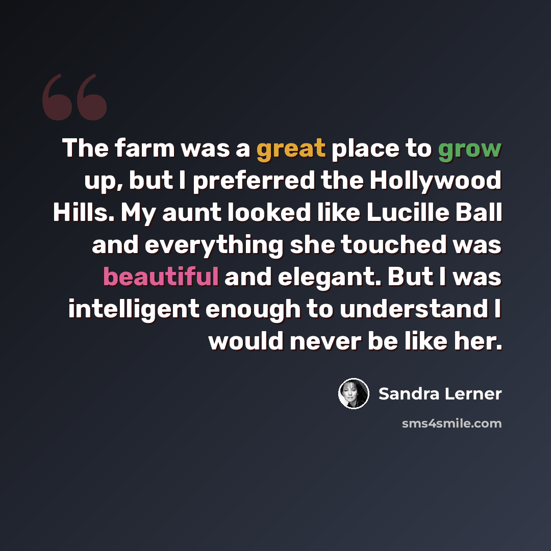 “The farm was a great place to grow up, but I preferred the Hollywood Hills. My aunt looked like Lucille Ball and everything she touched was beautiful and elegant. But I was intelligent enough to understand I would never be like her.” quote by Sandra Lerner