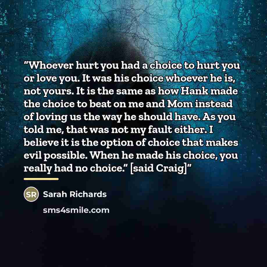“Whoever hurt you had a choice to hurt you or love you. It was his choice whoever he is, not yours. It is the same as how Hank made the choice to beat on me and Mom instead of loving us the way he should have. As you told me, that was not my fault either. I believe it is the option of choice that…” quote by Sarah Richards
