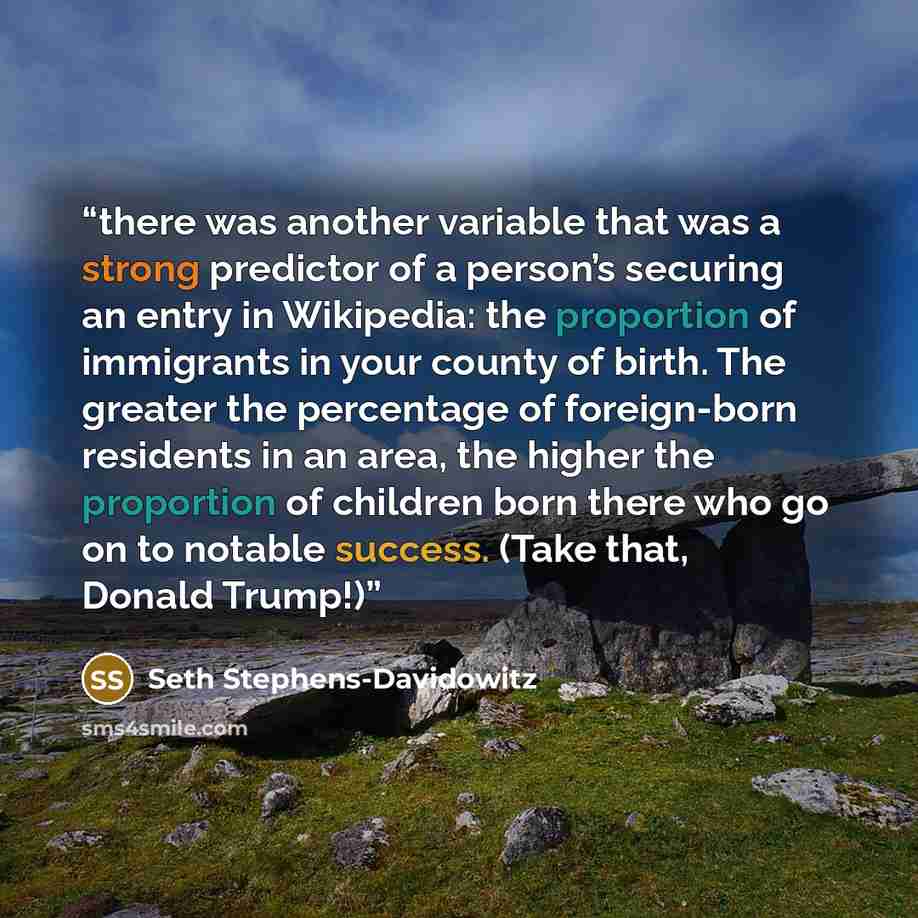 “there was another variable that was a strong predictor of a person’s securing an entry in Wikipedia: the proportion of immigrants in your county of birth. The greater the percentage of foreign-born residents in an area, the higher the proportion of children born there who go on to notable success…” quote by Seth Stephens-Davidowitz
