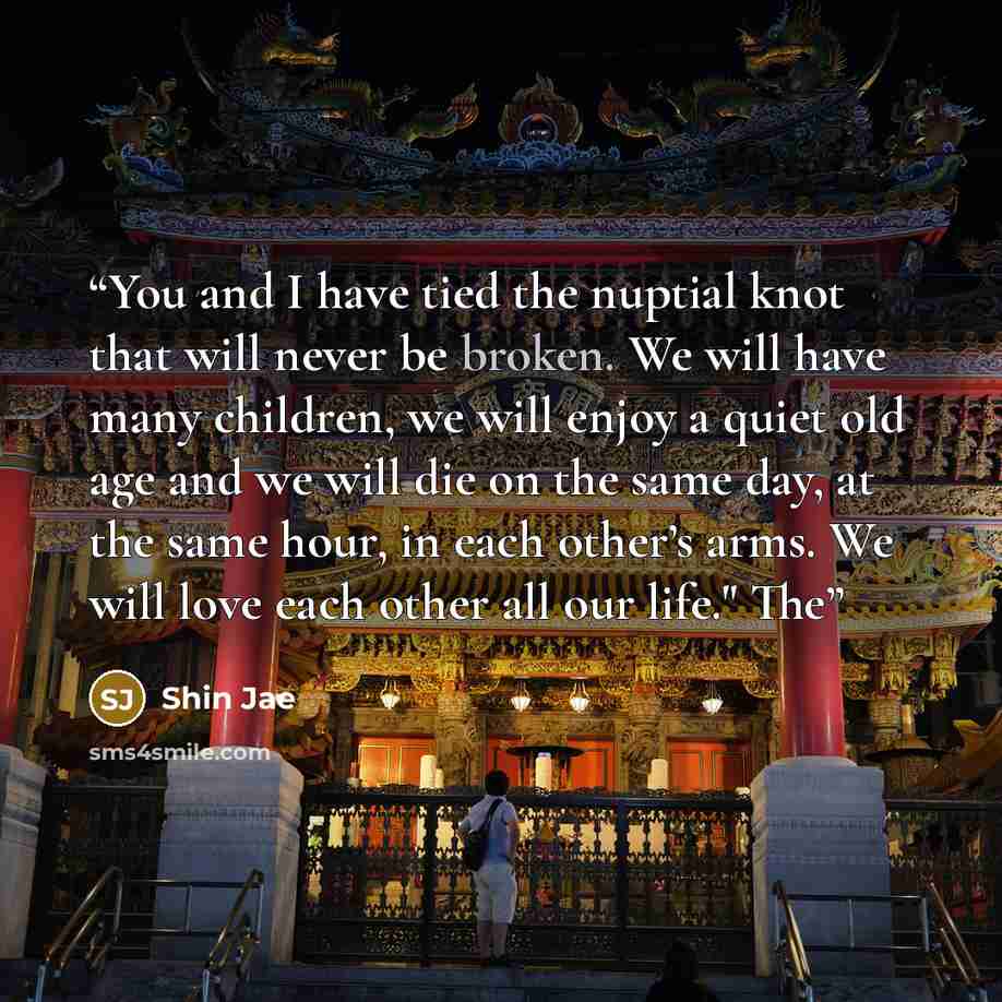 “You and I have tied the nuptial knot that will never be broken. We will have many children, we will enjoy a quiet old age and we will die on the same day, at the same hour, in each other’s arms. We will love each other all our life." The” quote by Shin Jae