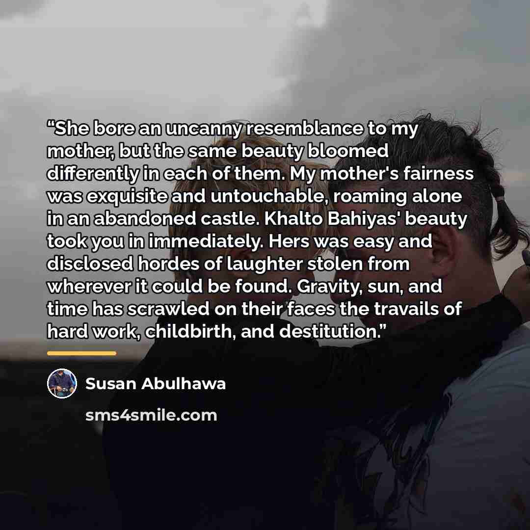 “She bore an uncanny resemblance to my mother, but the same beauty bloomed differently in each of them. My mother's fairness was exquisite and untouchable, roaming alone in an abandoned castle. Khalto Bahiyas' beauty took you in immediately. Hers was easy and disclosed hordes of laughter stolen…” quote by Susan Abulhawa