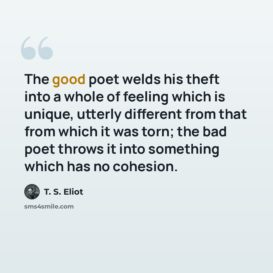“The good poet welds his theft into a whole of feeling which is unique, utterly different from that from which it was torn; the bad poet throws it into something which has no cohesion.” quote by T. S. Eliot