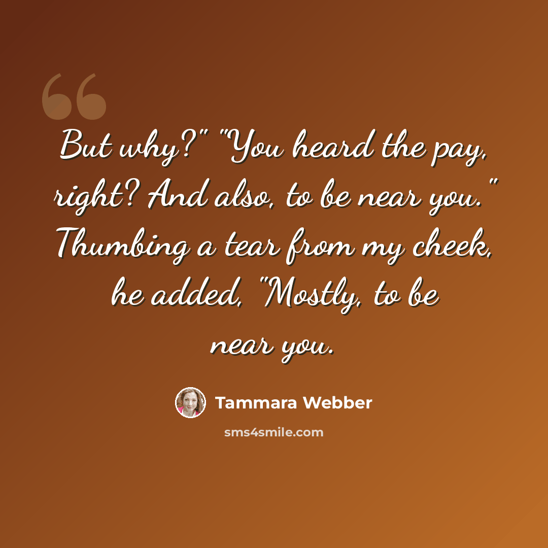 “But why?" "You heard the pay, right? And also, to be near you." Thumbing a tear from my cheek, he added, "Mostly, to be near you.” quote by Tammara Webber
