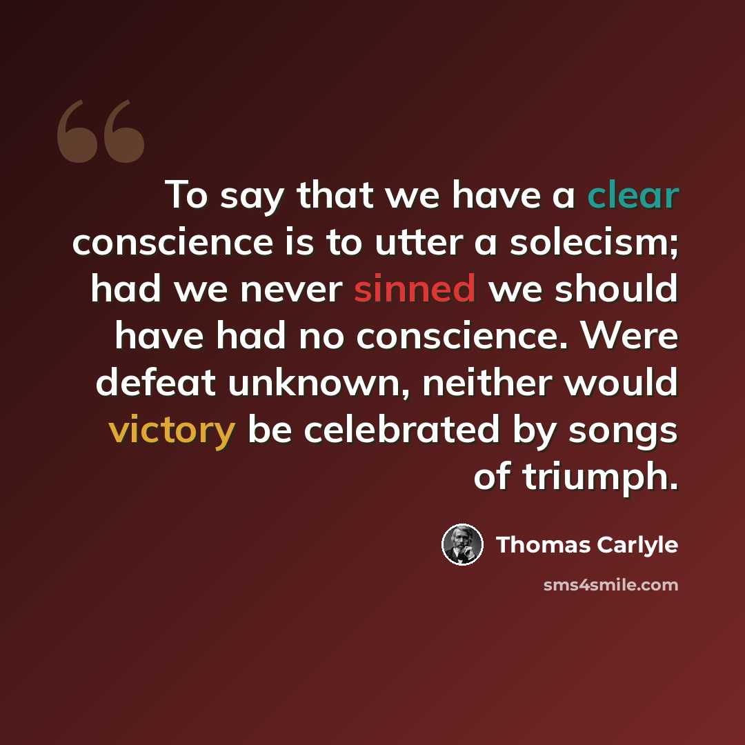 “To say that we have a clear conscience is to utter a solecism; had we never sinned we should have had no conscience. Were defeat unknown, neither would victory be celebrated by songs of triumph.” quote by Thomas Carlyle