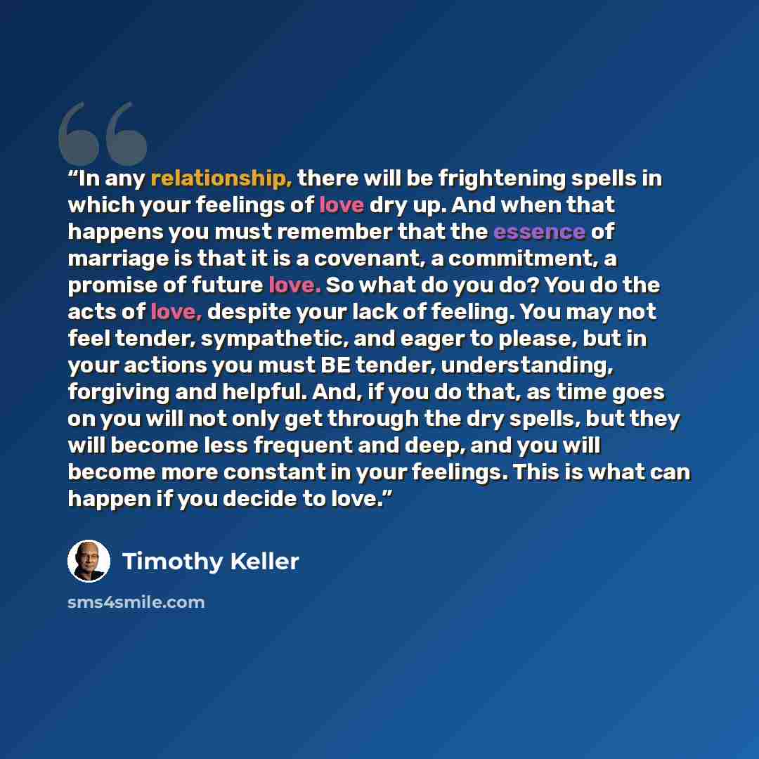 “In any relationship, there will be frightening spells in which your feelings of love dry up. And when that happens you must remember that the essence of marriage is that it is a covenant, a commitment, a promise of future love. So what do you do? You do the acts of love, despite your lack of…” quote by Timothy Keller
