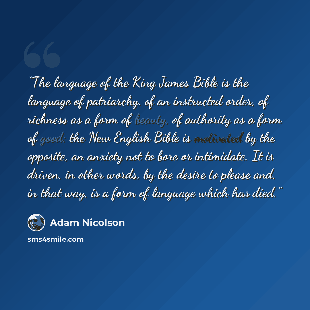 “The language of the King James Bible is the language of patriarchy, of an instructed order, of richness as a form of beauty, of authority as a form of good; the New English Bible is motivated by the opposite, an anxiety not to bore or intimidate. It is driven, in other words, by the desire to…” quote by Adam Nicolson
