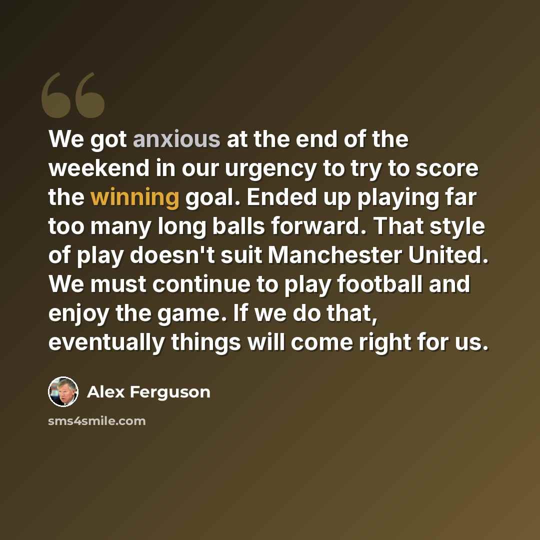 “We got anxious at the end of the weekend in our urgency to try to score the winning goal. Ended up playing far too many long balls forward. That style of play doesn't suit Manchester United. We must continue to play football and enjoy the game. If we do that, eventually things will come right for…” quote by Alex Ferguson