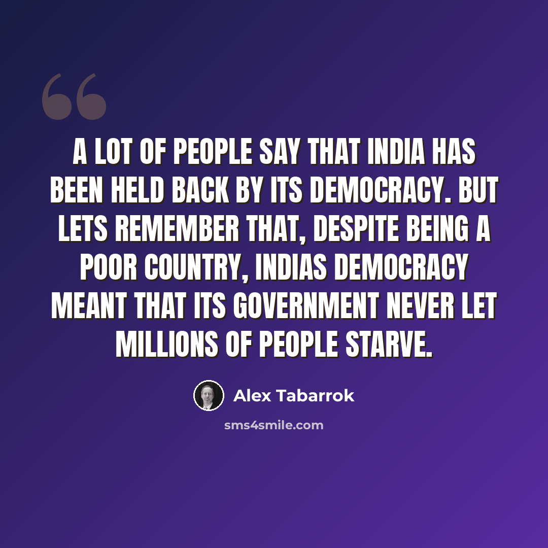 “A lot of people say that India has been held back by its democracy. But lets remember that, despite being a poor country, Indias democracy meant that its government never let millions of people starve.” quote by Alex Tabarrok