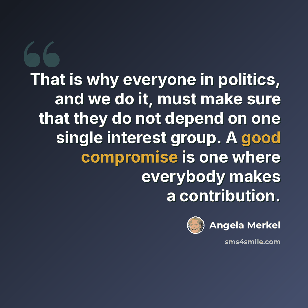 “That is why everyone in politics, and we do it, must make sure that they do not depend on one single interest group. A good compromise is one where everybody makes a contribution.” quote by Angela Merkel
