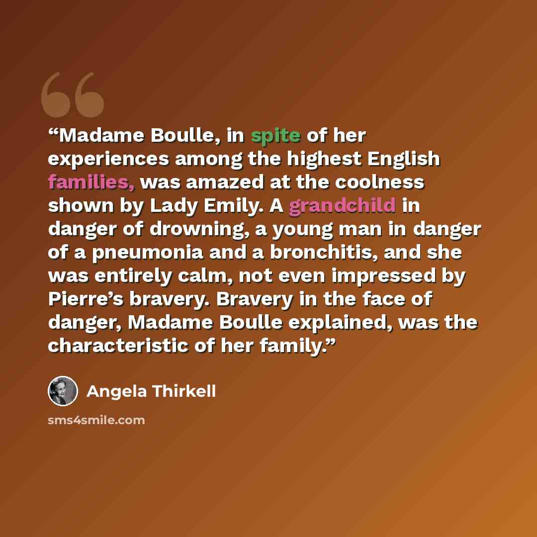 “Madame Boulle, in spite of her experiences among the highest English families, was amazed at the coolness shown by Lady Emily. A grandchild in danger of drowning, a young man in danger of a pneumonia and a bronchitis, and she was entirely calm, not even impressed by Pierre’s bravery. Bravery in…” quote by Angela Thirkell