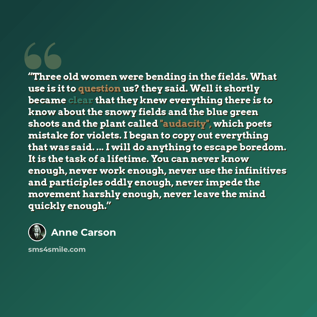 “Three old women were bending in the fields. What use is it to question us? they said. Well it shortly became clear that they knew everything there is to know about the snowy fields and the blue green shoots and the plant called "audacity", which poets mistake for violets. I began to copy out…” quote by Anne Carson