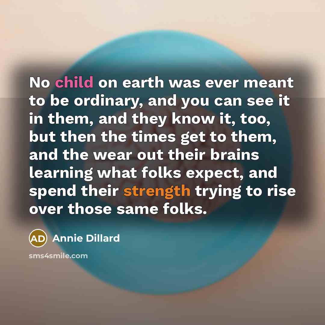 “No child on earth was ever meant to be ordinary, and you can see it in them, and they know it, too, but then the times get to them, and the wear out their brains learning what folks expect, and spend their strength trying to rise over those same folks.” quote by Annie Dillard