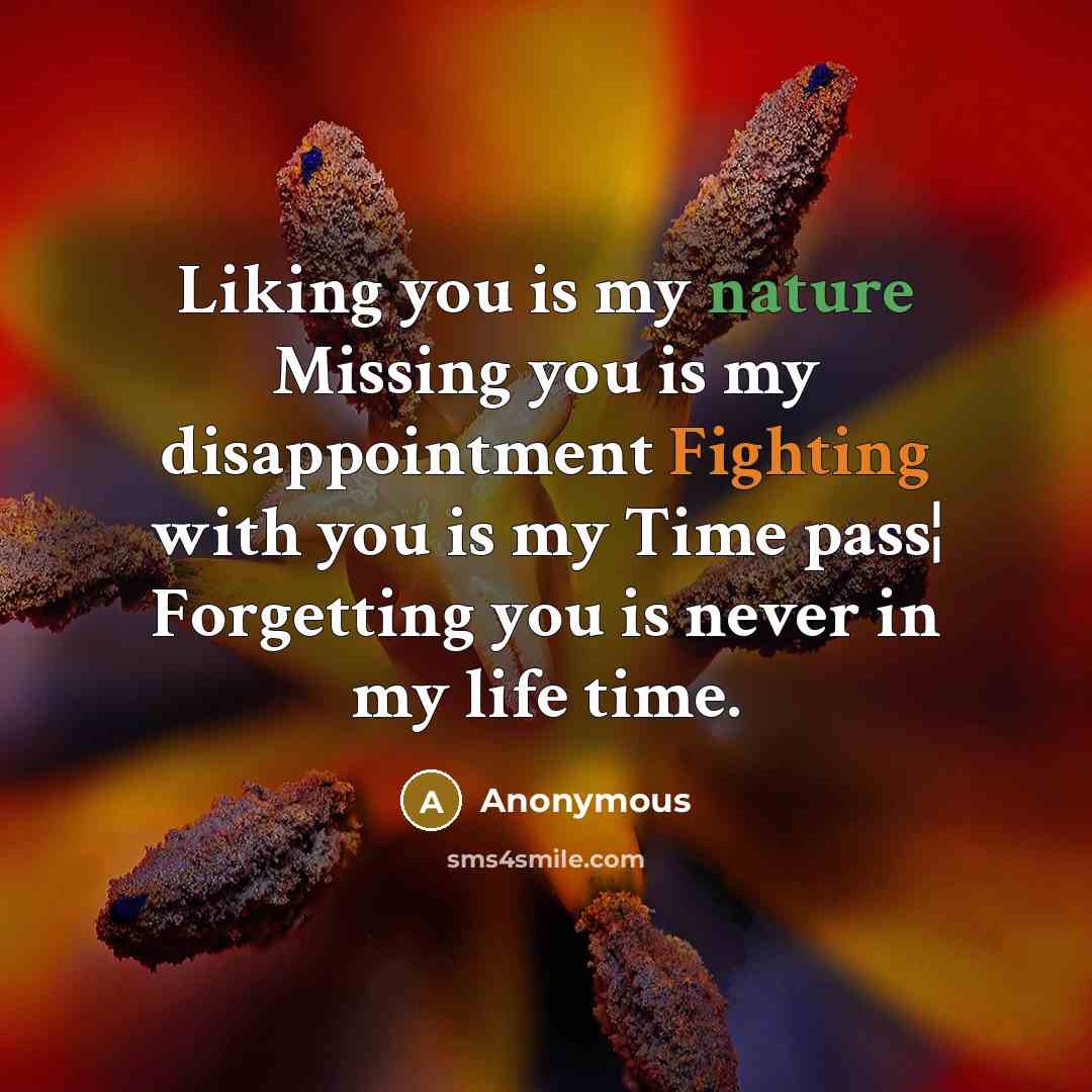 “Liking you is my nature Missing you is my disappointment Fighting with you is my Time pass¦ Forgetting you is never in my life time.” quote by Anonymous
