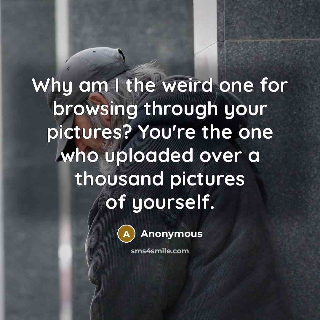 “Why am I the weird one for browsing through your pictures? You're the one who uploaded over a thousand pictures of yourself.” quote by Anonymous