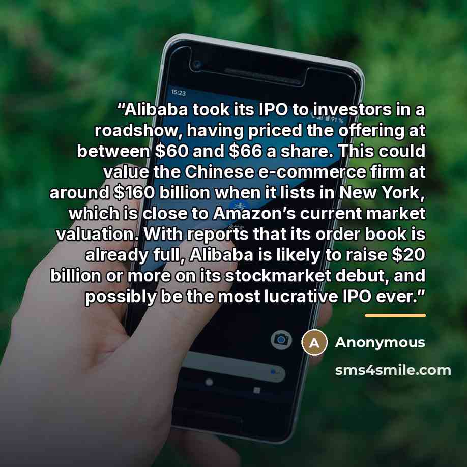 “Alibaba took its IPO to investors in a roadshow, having priced the offering at between $60 and $66 a share. This could value the Chinese e-commerce firm at around $160 billion when it lists in New York, which is close to Amazon’s current market valuation. With reports that its order book is…” quote by Anonymous