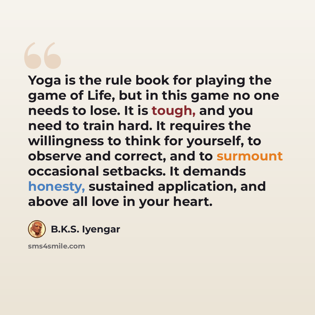 “Yoga is the rule book for playing the game of Life, but in this game no one needs to lose. It is tough, and you need to train hard. It requires the willingness to think for yourself, to observe and correct, and to surmount occasional setbacks. It demands honesty, sustained application, and above…” quote by B.K.S. Iyengar