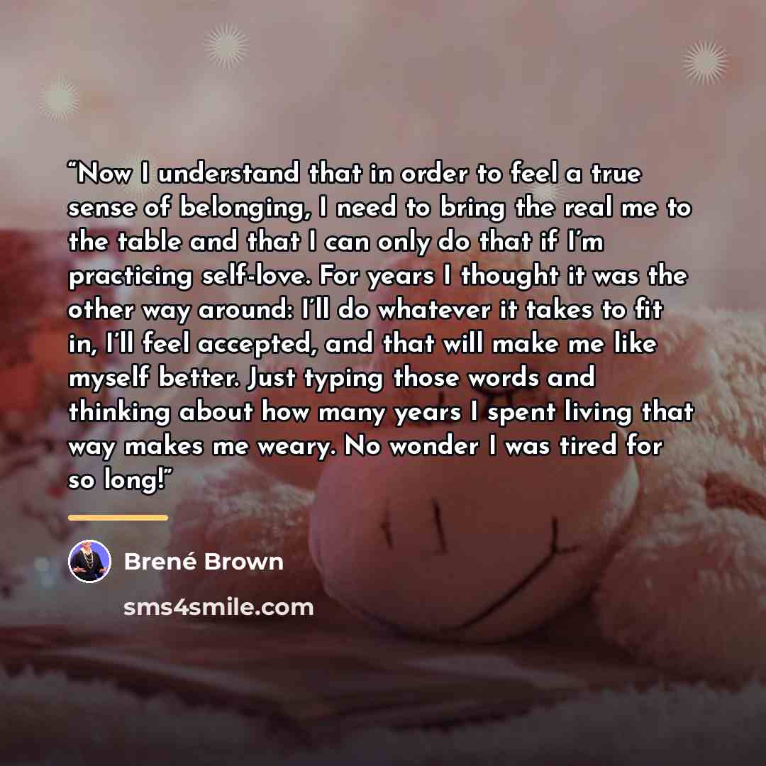 “Now I understand that in order to feel a true sense of belonging, I need to bring the real me to the table and that I can only do that if I’m practicing self-love. For years I thought it was the other way around: I’ll do whatever it takes to fit in, I’ll feel accepted, and that will make me like…” quote by Brené Brown