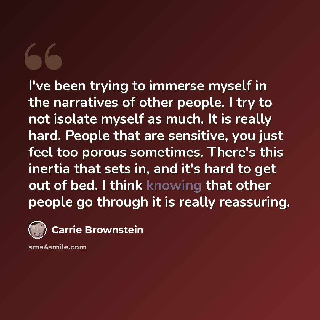 “I've been trying to immerse myself in the narratives of other people. I try to not isolate myself as much. It is really hard. People that are sensitive, you just feel too porous sometimes. There's this inertia that sets in, and it's hard to get out of bed. I think knowing that other people go…” quote by Carrie Brownstein