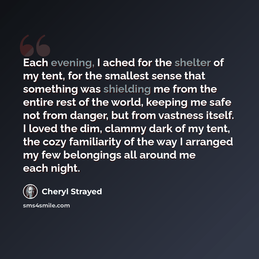 “Each evening, I ached for the shelter of my tent, for the smallest sense that something was shielding me from the entire rest of the world, keeping me safe not from danger, but from vastness itself. I loved the dim, clammy dark of my tent, the cozy familiarity of the way I arranged my few…” quote by Cheryl Strayed