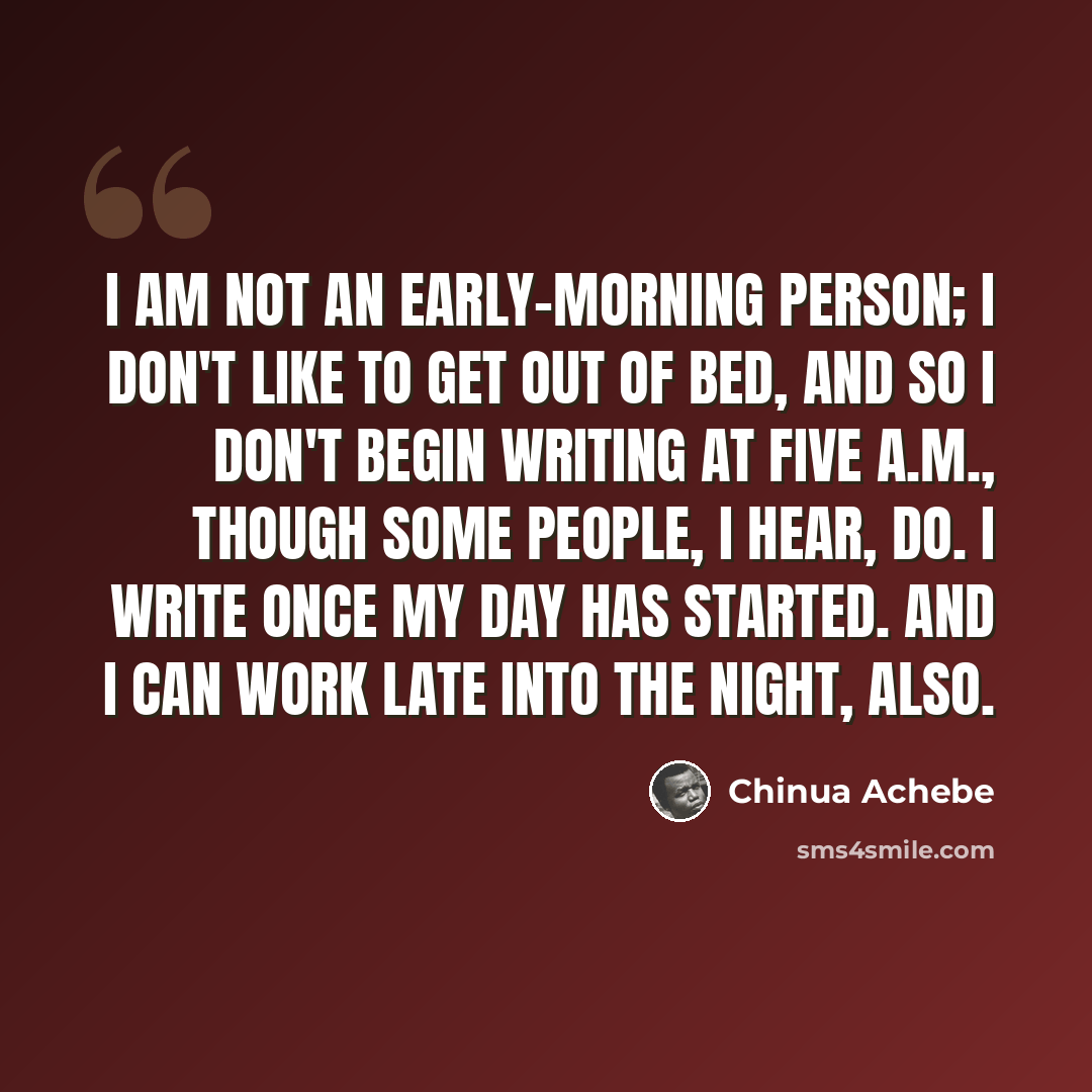 “I am not an early-morning person; I don't like to get out of bed, and so I don't begin writing at five A.M., though some people, I hear, do. I write once my day has started. And I can work late into the night, also.” quote by Chinua Achebe