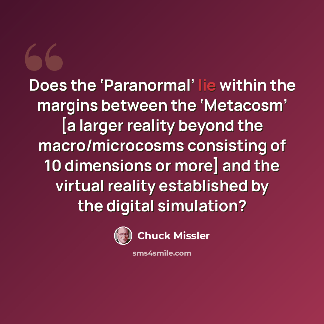 “Does the ‘Paranormal’ lie within the margins between the ‘Metacosm’ [a larger reality beyond the macro/microcosms consisting of 10 dimensions or more] and the virtual reality established by the digital simulation?” quote by Chuck Missler
