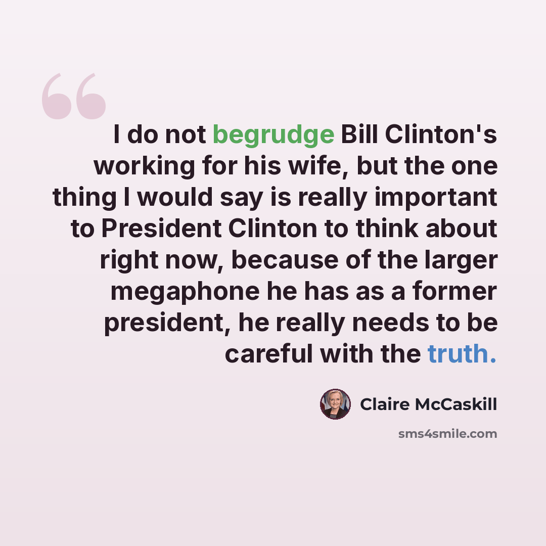 “I do not begrudge Bill Clinton's working for his wife, but the one thing I would say is really important to President Clinton to think about right now, because of the larger megaphone he has as a former president, he really needs to be careful with the truth.” quote by Claire McCaskill