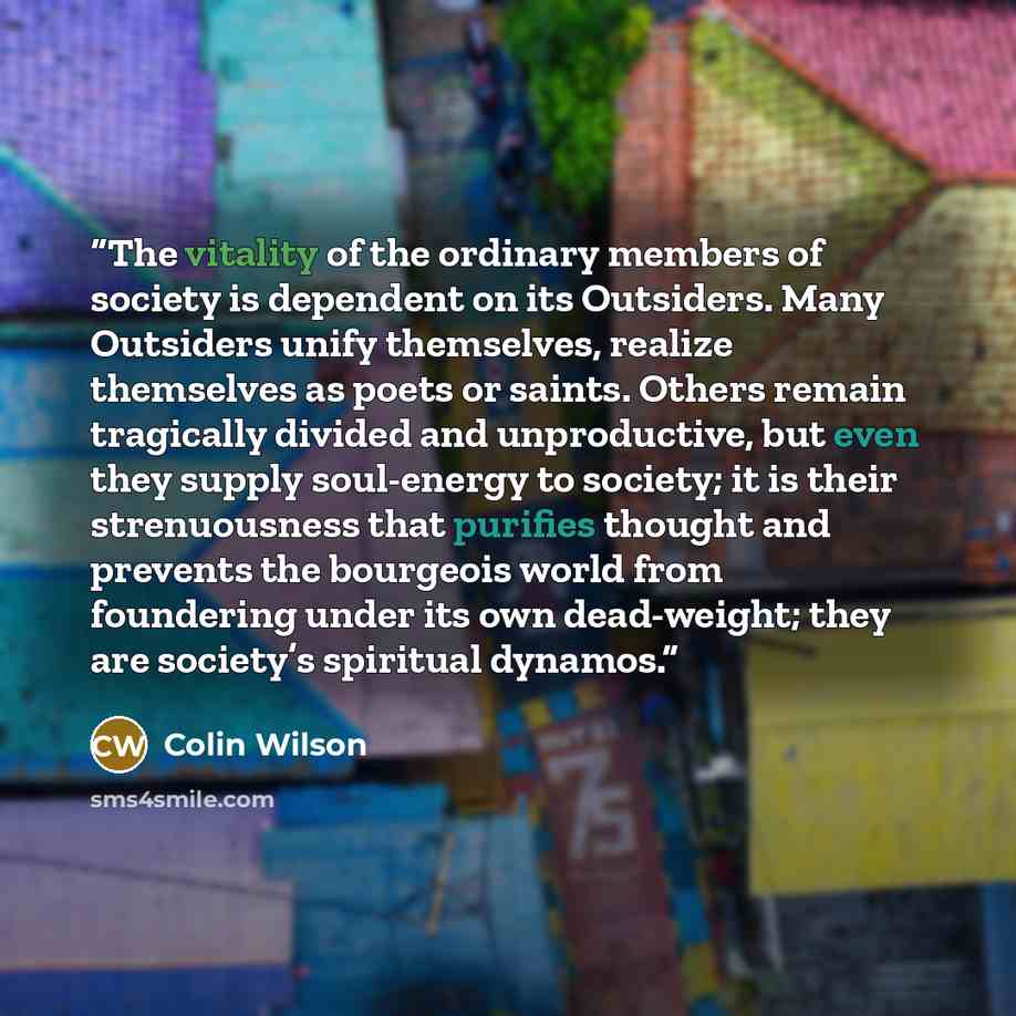 “The vitality of the ordinary members of society is dependent on its Outsiders. Many Outsiders unify themselves, realize themselves as poets or saints. Others remain tragically divided and unproductive, but even they supply soul-energy to society; it is their strenuousness that purifies thought and…” quote by Colin Wilson