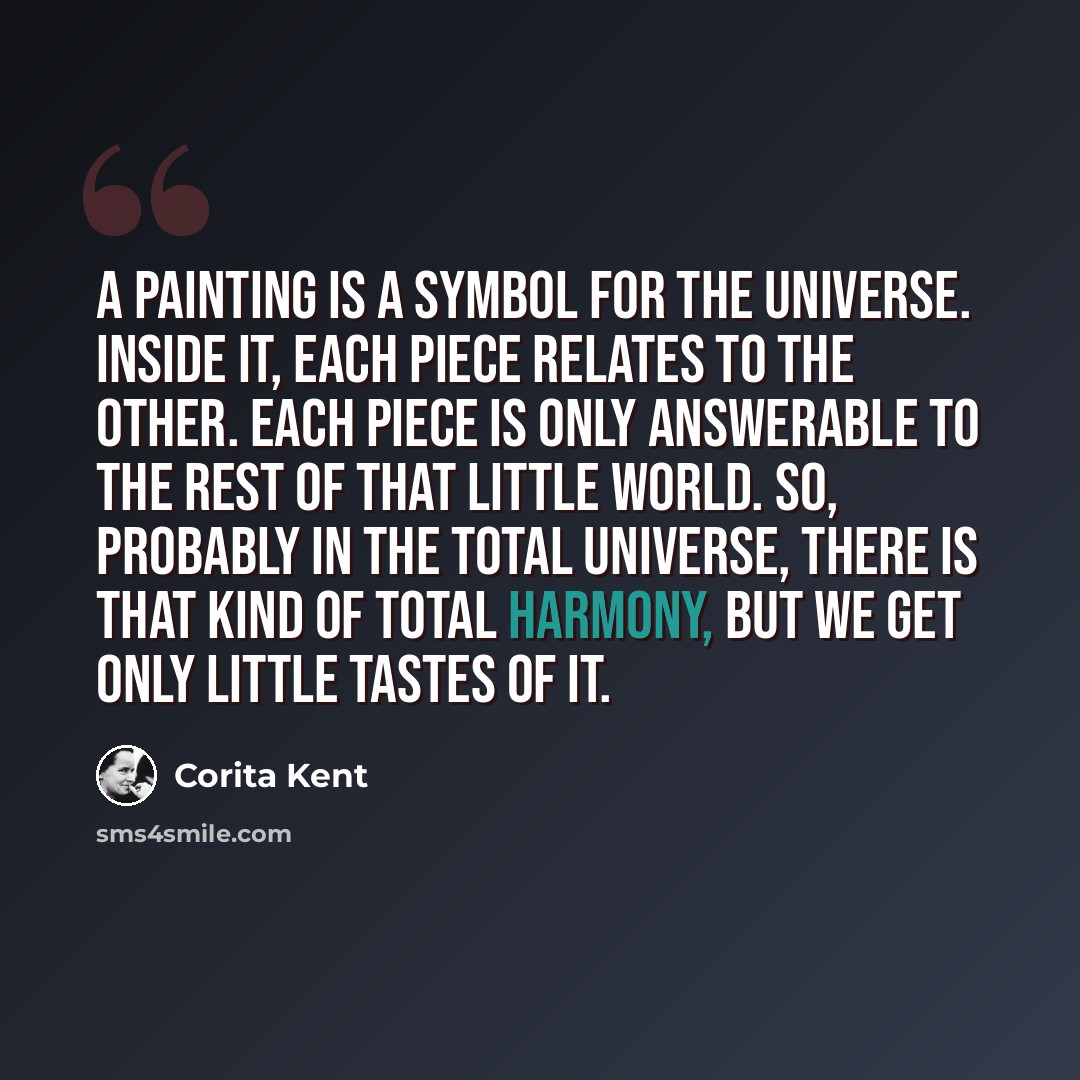 “A painting is a symbol for the universe. Inside it, each piece relates to the other. Each piece is only answerable to the rest of that little world. So, probably in the total universe, there is that kind of total harmony, but we get only little tastes of it.” quote by Corita Kent