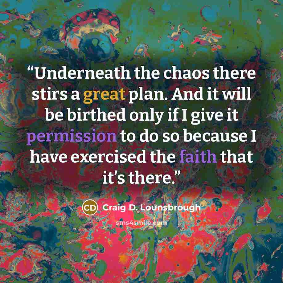 “Underneath the chaos there stirs a great plan. And it will be birthed only if I give it permission to do so because I have exercised the faith that it’s there.” quote by Craig D. Lounsbrough