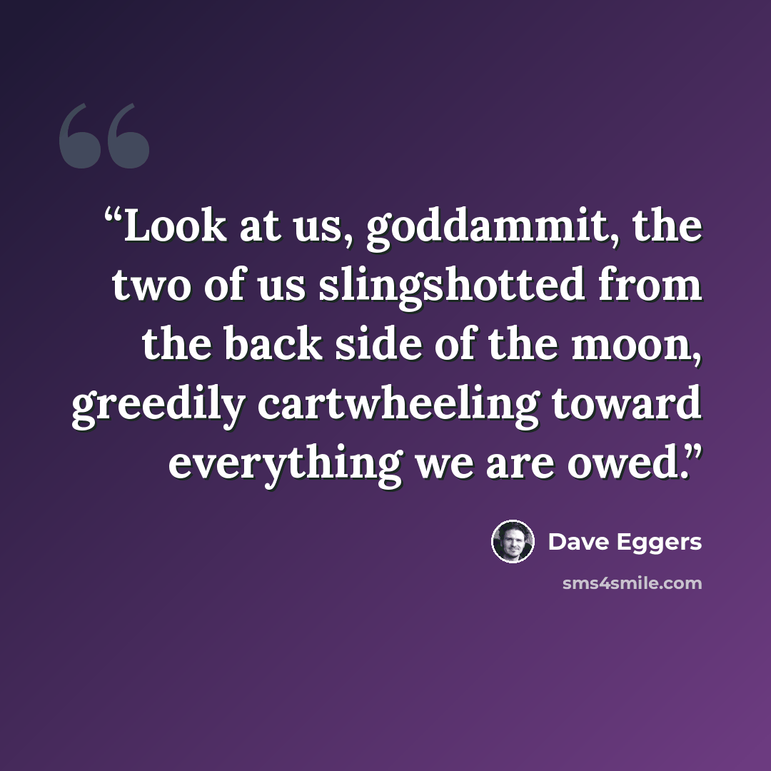 “Look at us, goddammit, the two of us slingshotted from the back side of the moon, greedily cartwheeling toward everything we are owed.” quote by Dave Eggers