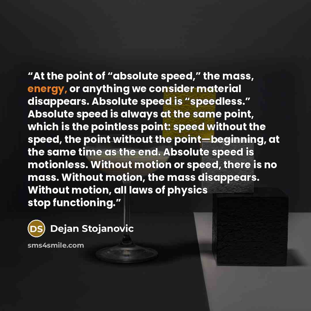 “At the point of “absolute speed,” the mass, energy, or anything we consider material disappears. Absolute speed is “speedless.” Absolute speed is always at the same point, which is the pointless point: speed without the speed, the point without the point—beginning, at the same time as the end…” quote by Dejan Stojanovic