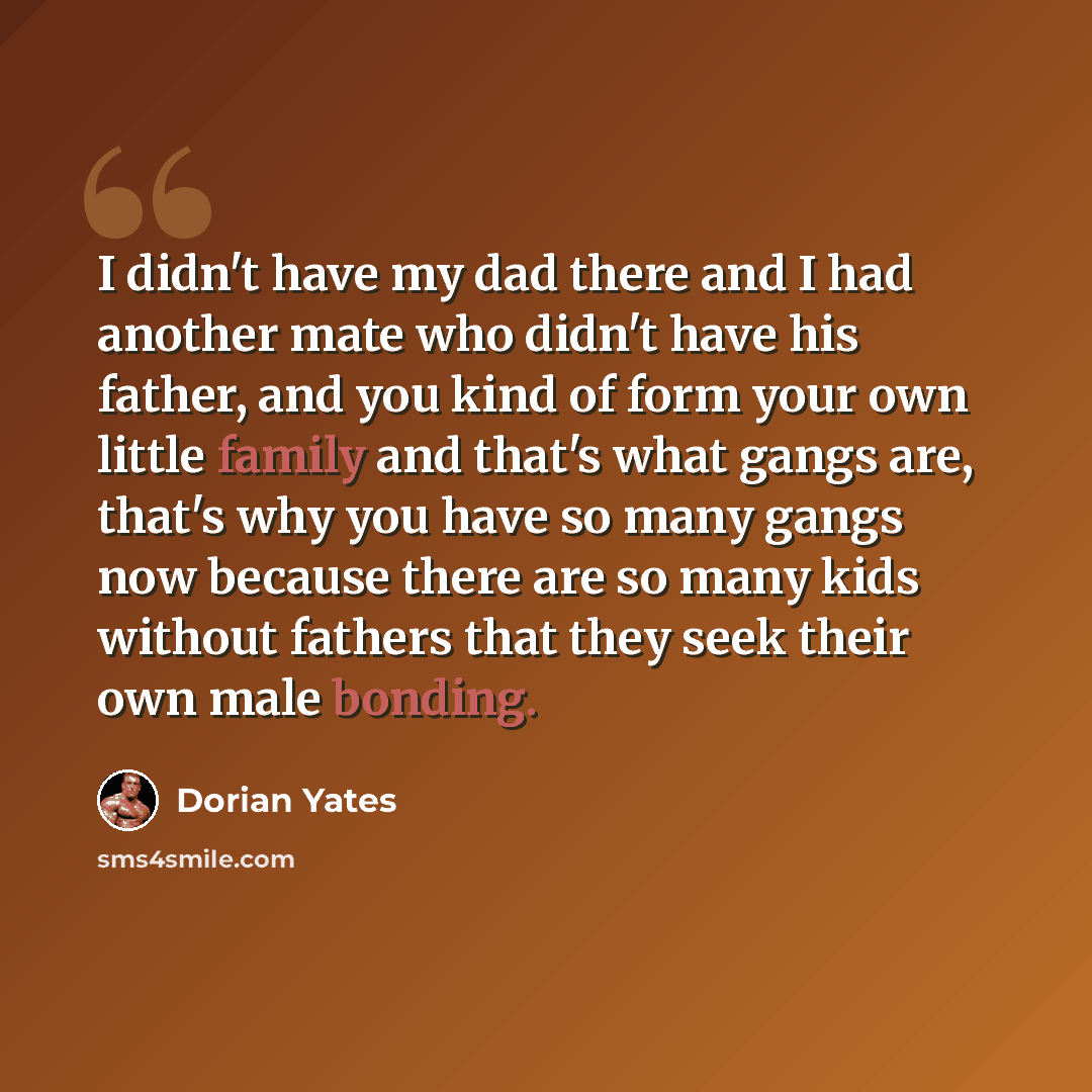 “I didn't have my dad there and I had another mate who didn't have his father, and you kind of form your own little family and that's what gangs are, that's why you have so many gangs now because there are so many kids without fathers that they seek their own male bonding.” quote by Dorian Yates