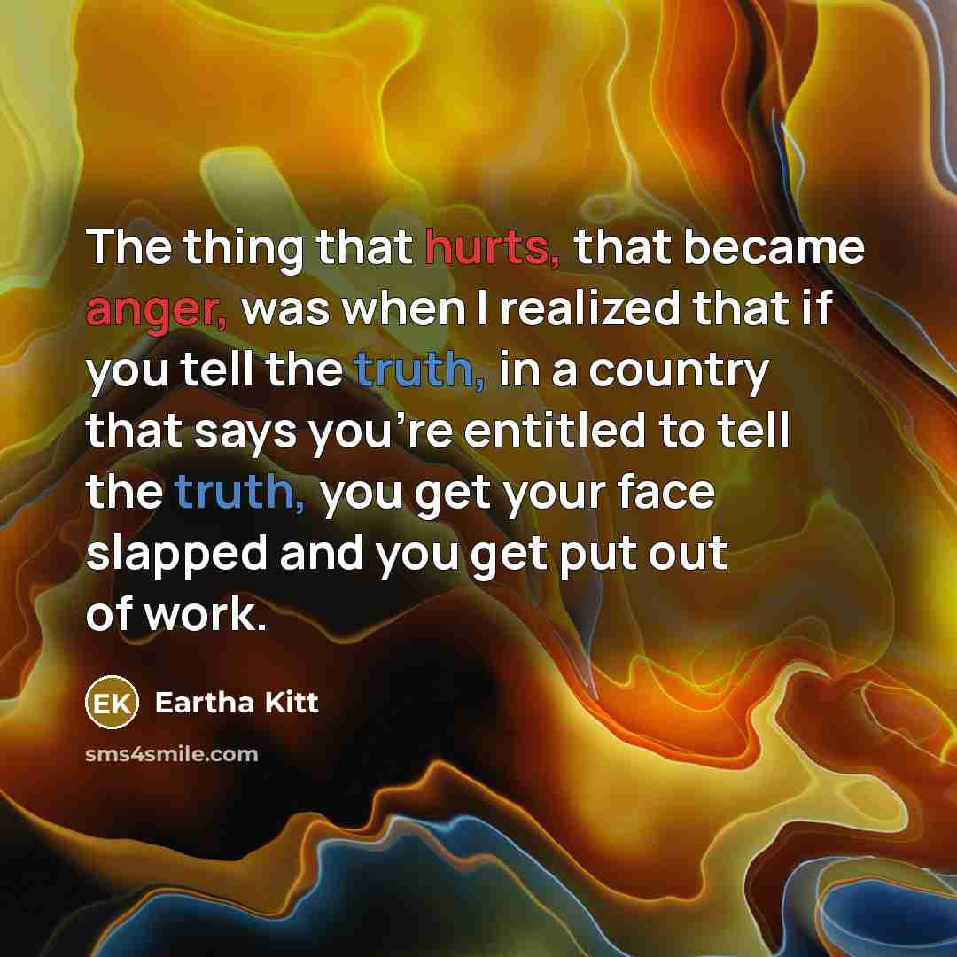 “The thing that hurts, that became anger, was when I realized that if you tell the truth, in a country that says you’re entitled to tell the truth, you get your face slapped and you get put out of work.” quote by Eartha Kitt