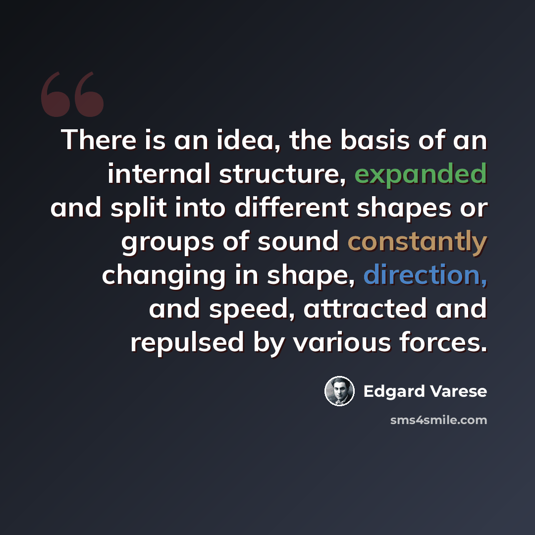 “There is an idea, the basis of an internal structure, expanded and split into different shapes or groups of sound constantly changing in shape, direction, and speed, attracted and repulsed by various forces.” quote by Edgard Varese