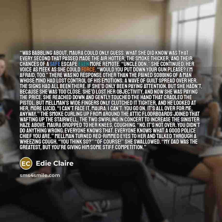 “was babbling about, Maura could only guess. What she did know was that every second that passed made the air hotter, the smoke thicker, and their chances of a safe escape even more remote. “Uncle Don,” she continued, her voice as meek as she could force, “Would you put down your gun please? I’m…” quote by Edie Claire
