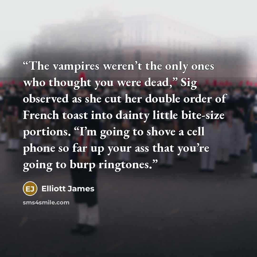 “The vampires weren’t the only ones who thought you were dead,” Sig observed as she cut her double order of French toast into dainty little bite-size portions. “I’m going to shove a cell phone so far up your ass that you’re going to burp ringtones.” quote by Elliott James