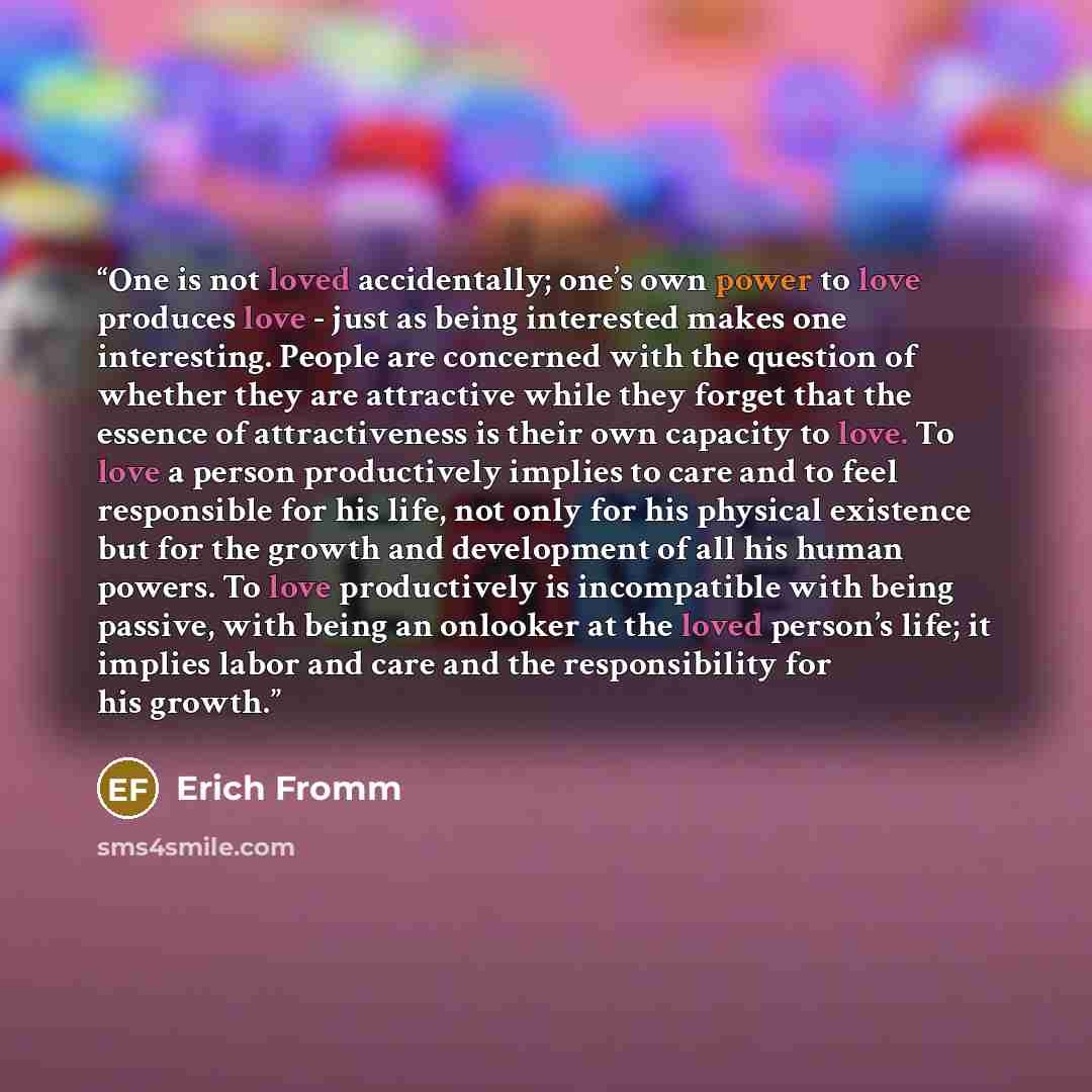 “One is not loved accidentally; one’s own power to love produces love - just as being interested makes one interesting. People are concerned with the question of whether they are attractive while they forget that the essence of attractiveness is their own capacity to love. To love a person…” quote by Erich Fromm