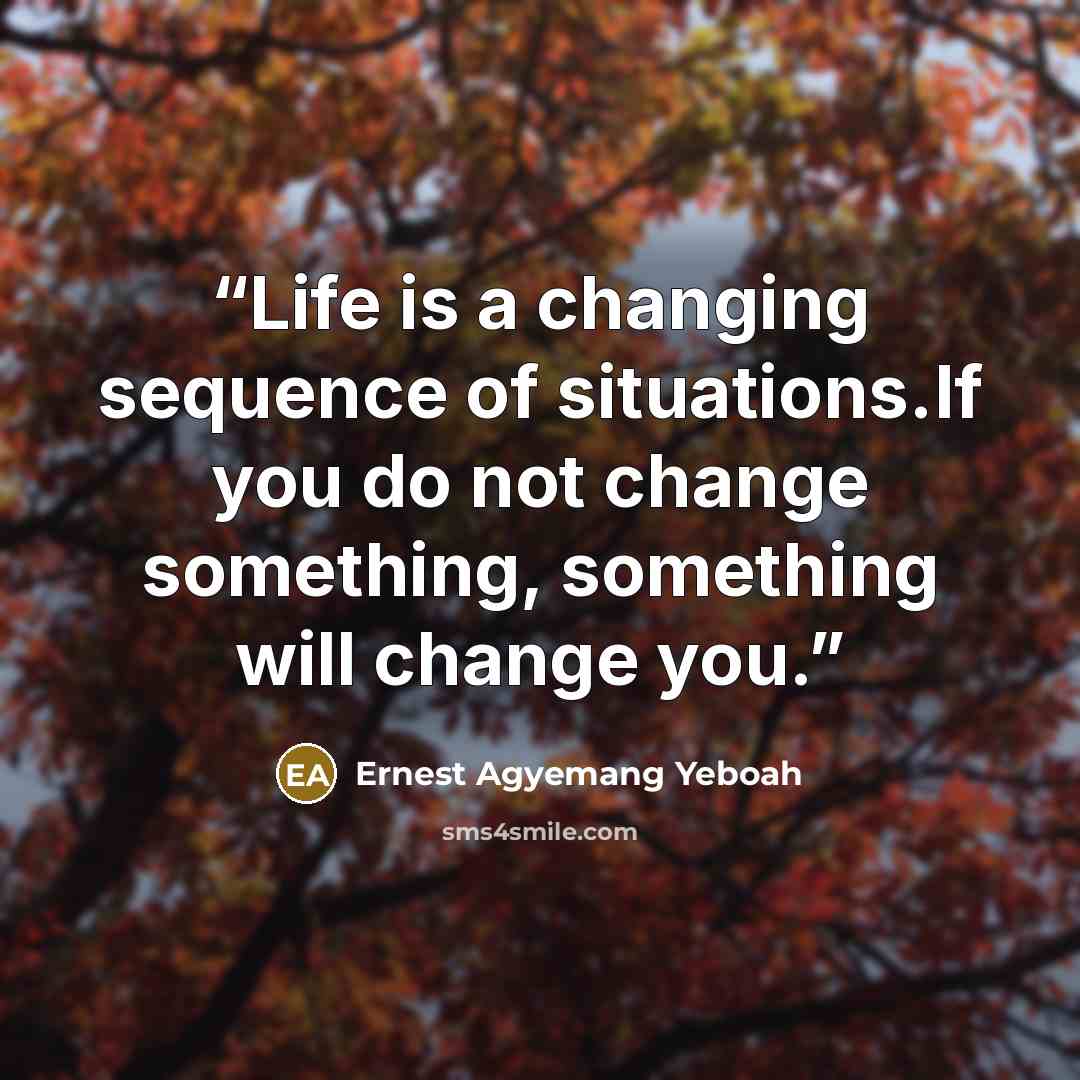 “Life is a changing sequence of situations.If you do not change something, something will change you.” quote by Ernest Agyemang Yeboah