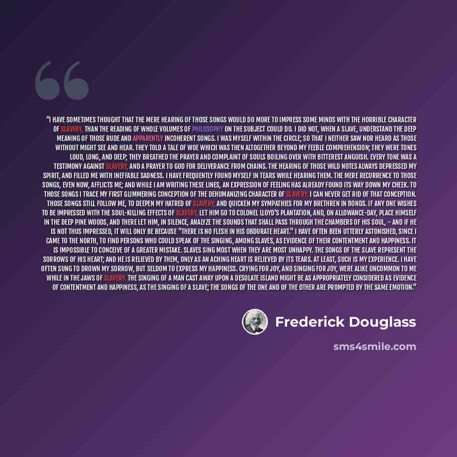 “I have sometimes thought that the mere hearing of those songs would do more to impress some minds with the horrible character of slavery, than the reading of whole volumes of philosophy on the subject could do. I did not, when a slave, understand the deep meaning of those rude and apparently…” quote by Frederick Douglass
