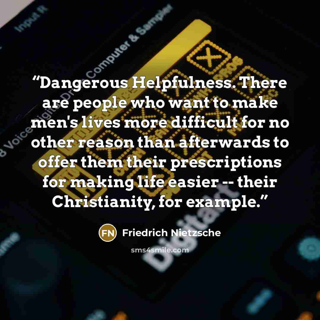 “Dangerous Helpfulness. There are people who want to make men's lives more difficult for no other reason than afterwards to offer them their prescriptions for making life easier -- their Christianity, for example.” quote by Friedrich Nietzsche