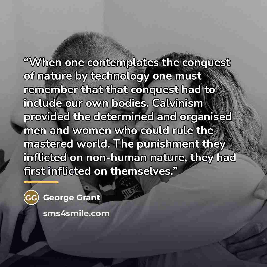 “When one contemplates the conquest of nature by technology one must remember that that conquest had to include our own bodies. Calvinism provided the determined and organised men and women who could rule the mastered world. The punishment they inflicted on non-human nature, they had first…” quote by George Grant