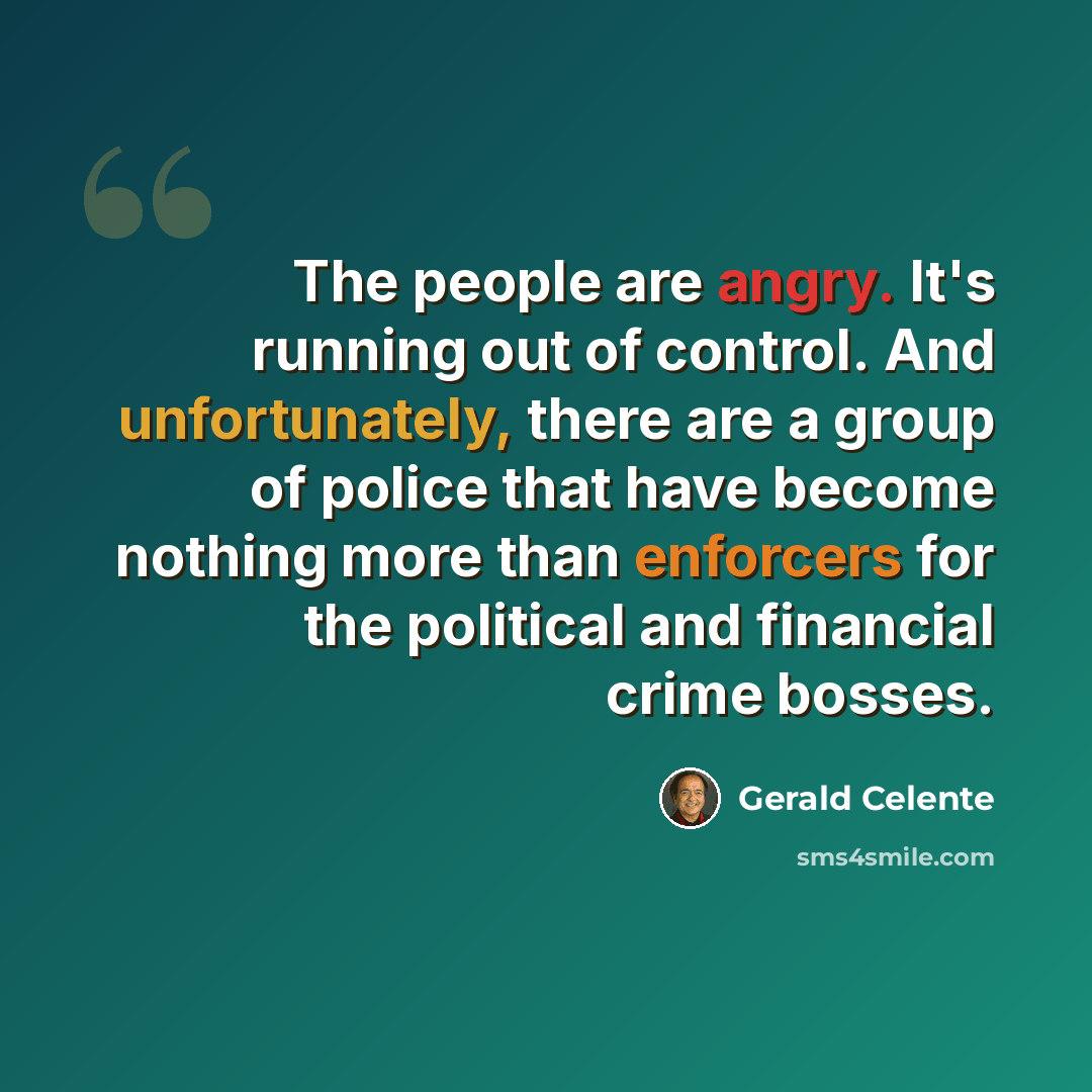 “The people are angry. It's running out of control. And unfortunately, there are a group of police that have become nothing more than enforcers for the political and financial crime bosses.” quote by Gerald Celente