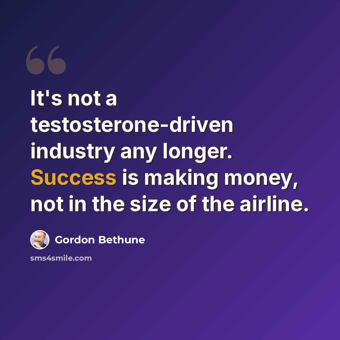 “It's not a testosterone-driven industry any longer. Success is making money, not in the size of the airline.” quote by Gordon Bethune