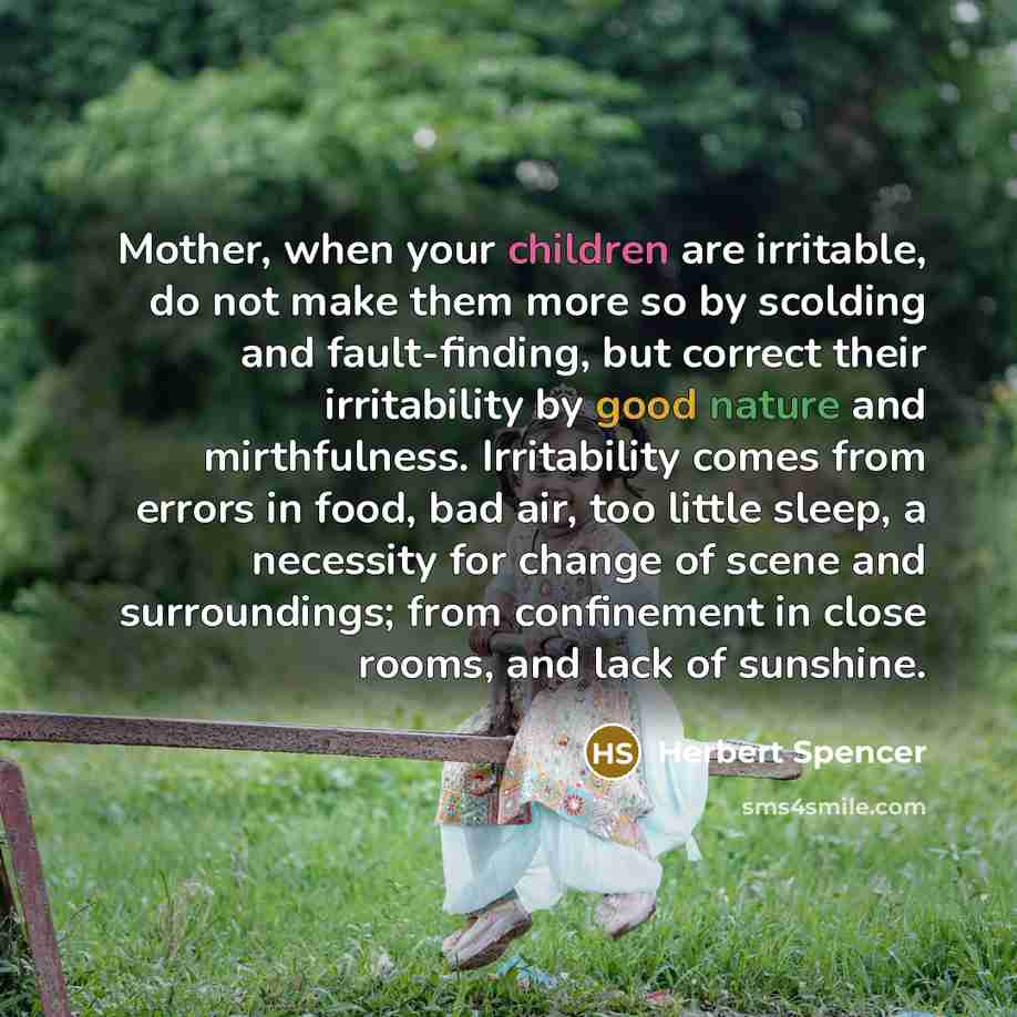 “Mother, when your children are irritable, do not make them more so by scolding and fault-finding, but correct their irritability by good nature and mirthfulness. Irritability comes from errors in food, bad air, too little sleep, a necessity for change of scene and surroundings; from confinement in…” quote by Herbert Spencer