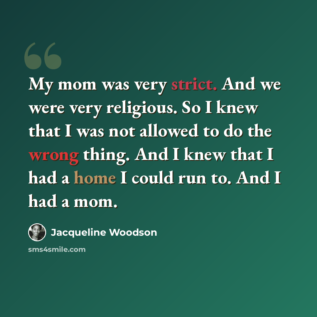 “My mom was very strict. And we were very religious. So I knew that I was not allowed to do the wrong thing. And I knew that I had a home I could run to. And I had a mom.” quote by Jacqueline Woodson
