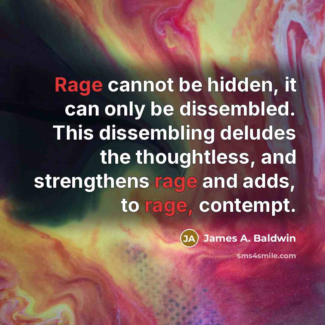 “Rage cannot be hidden, it can only be dissembled. This dissembling deludes the thoughtless, and strengthens rage and adds, to rage, contempt.” quote by James A. Baldwin