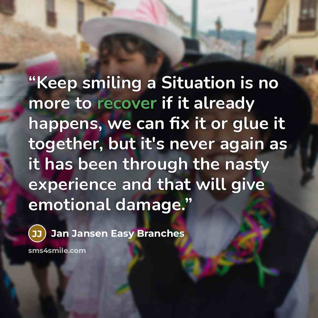 “Keep smiling a Situation is no more to recover if it already happens, we can fix it or glue it together, but it's never again as it has been through the nasty experience and that will give emotional damage.” quote by Jan Jansen Easy Branches