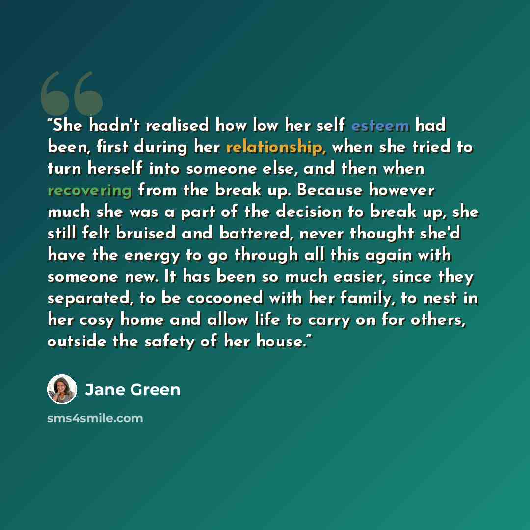 “She hadn't realised how low her self esteem had been, first during her relationship, when she tried to turn herself into someone else, and then when recovering from the break up. Because however much she was a part of the decision to break up, she still felt bruised and battered, never thought…” quote by Jane Green
