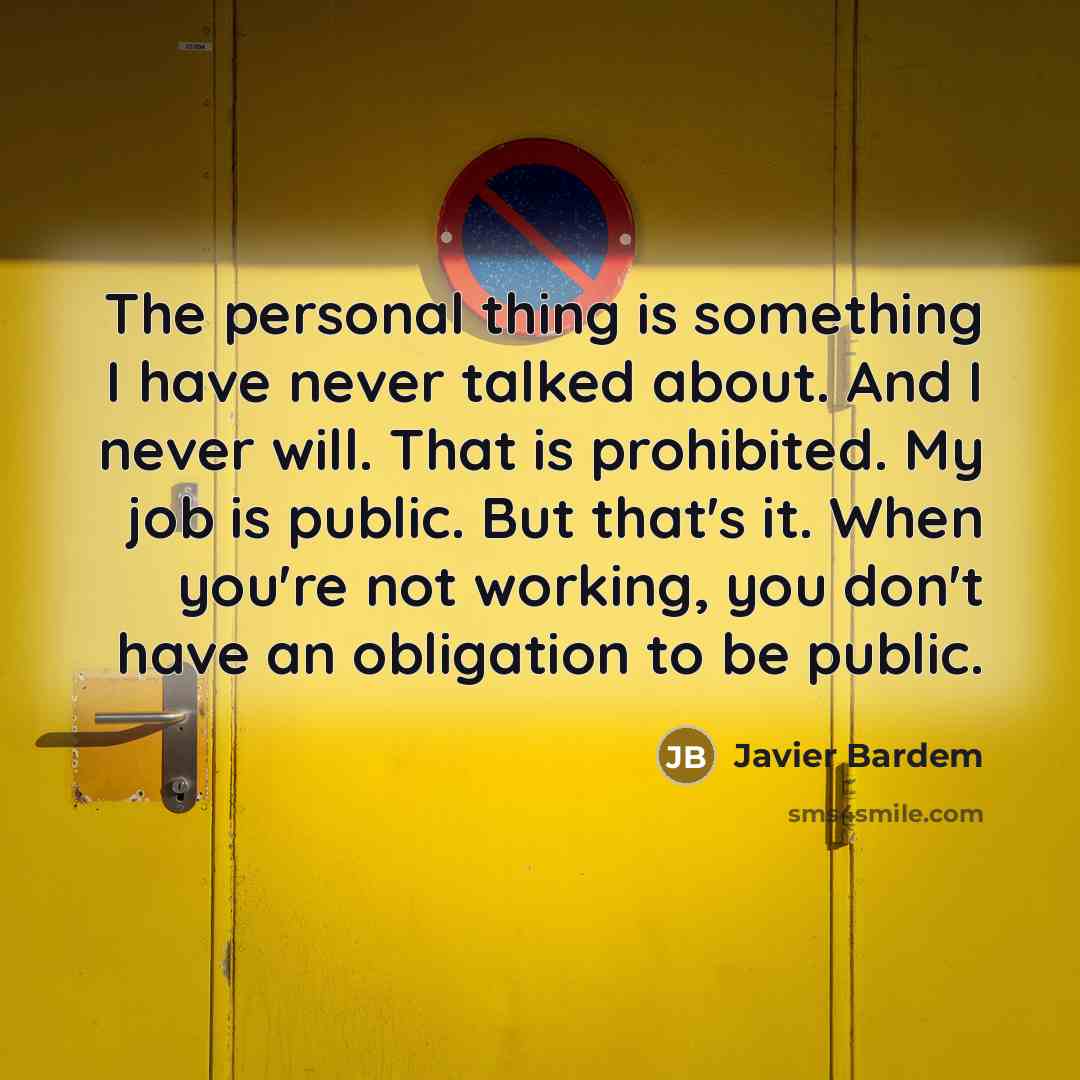 “The personal thing is something I have never talked about. And I never will. That is prohibited. My job is public. But that's it. When you're not working, you don't have an obligation to be public.” quote by Javier Bardem